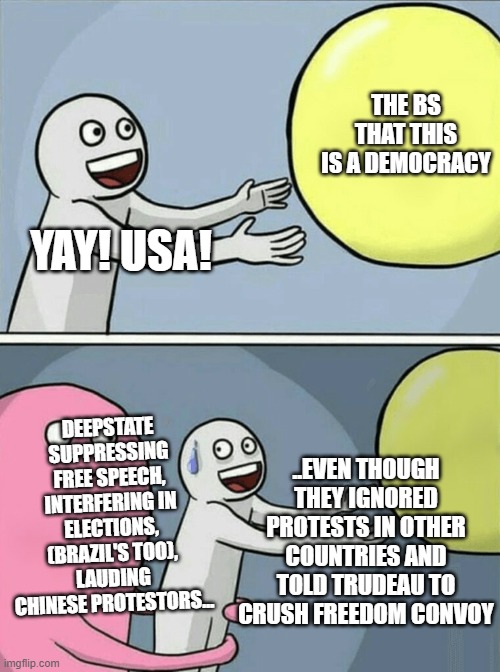 USA just another intelligence services run nation like UK, Pakistan, etc | THE BS THAT THIS IS A DEMOCRACY; YAY! USA! DEEPSTATE SUPPRESSING FREE SPEECH, INTERFERING IN ELECTIONS, (BRAZIL'S TOO), LAUDING CHINESE PROTESTORS... ..EVEN THOUGH THEY IGNORED PROTESTS IN OTHER COUNTRIES AND TOLD TRUDEAU TO CRUSH FREEDOM CONVOY | image tagged in memes,running away balloon | made w/ Imgflip meme maker