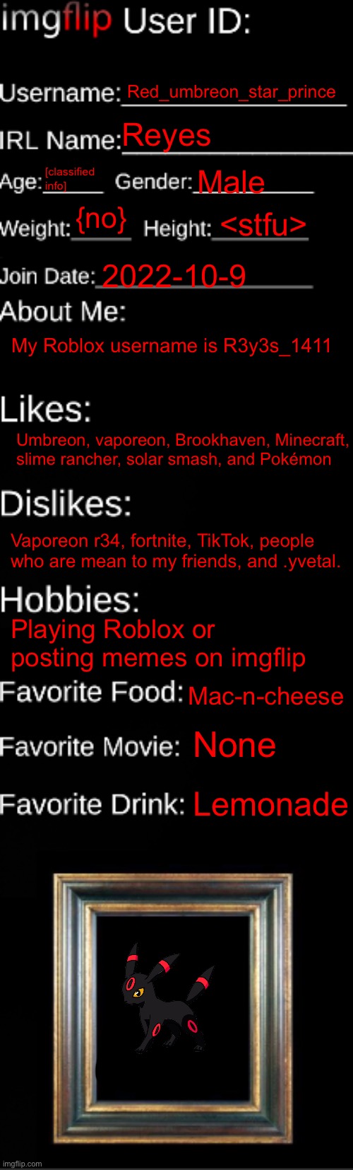 Me | Red_umbreon_star_prince; Reyes; [classified info]; Male; {no}; <stfu>; 2022-10-9; My Roblox username is R3y3s_1411; Umbreon, vaporeon, Brookhaven, Minecraft, slime rancher, solar smash, and Pokémon; Vaporeon r34, fortnite, TikTok, people who are mean to my friends, and .yvetal. Playing Roblox or posting memes on imgflip; Mac-n-cheese; None; Lemonade | image tagged in imgflip id card | made w/ Imgflip meme maker