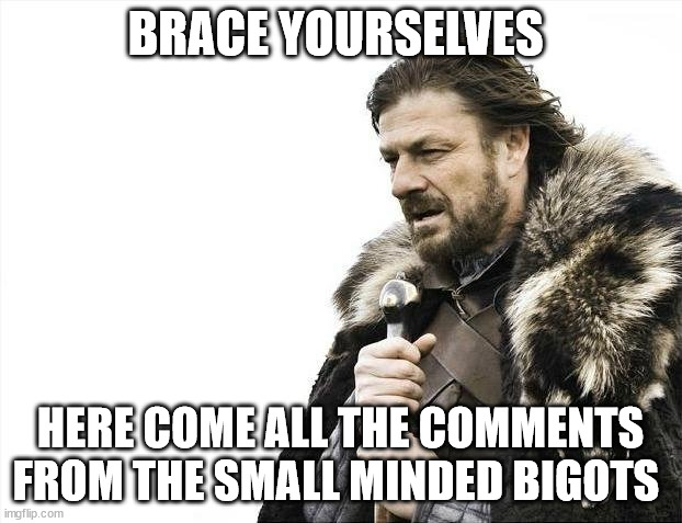 Brace Yourselves | BRACE YOURSELVES; HERE COME ALL THE COMMENTS FROM THE SMALL MINDED BIGOTS | image tagged in memes,brace yourselves x is coming,bigots,facebook,twitter | made w/ Imgflip meme maker