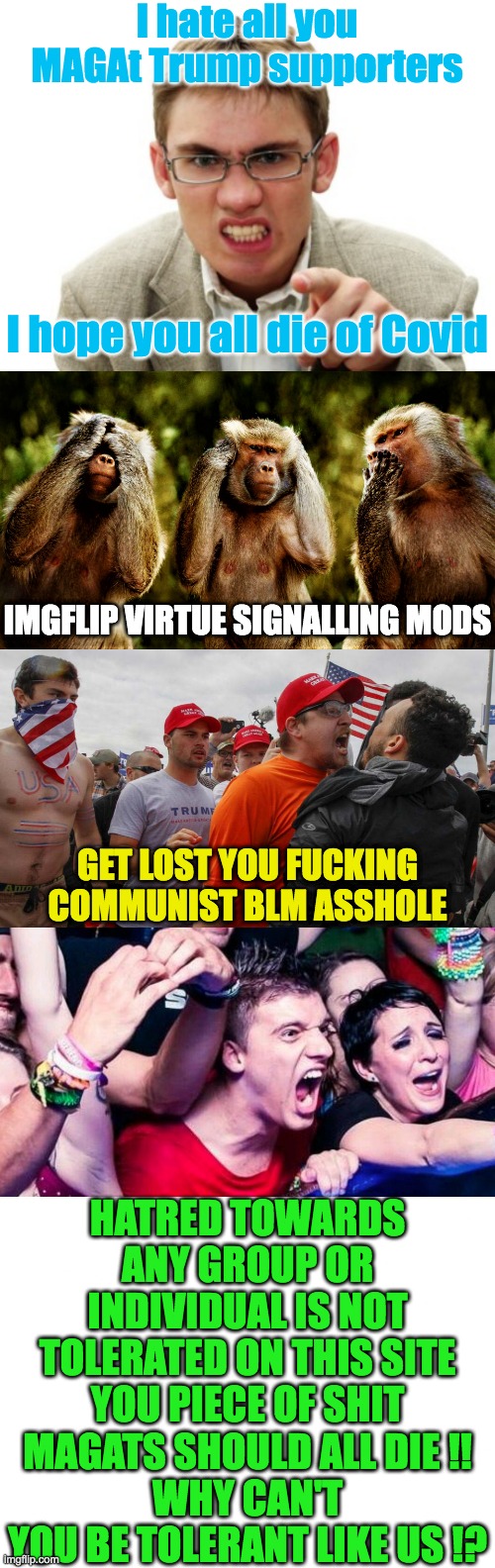 Just another illustration of Leftist Hypocrisy and Lack of Self Awareness | I hate all you MAGAt Trump supporters; I hope you all die of Covid; IMGFLIP VIRTUE SIGNALLING MODS; GET LOST YOU FUCKING COMMUNIST BLM ASSHOLE; HATRED TOWARDS ANY GROUP OR INDIVIDUAL IS NOT TOLERATED ON THIS SITE YOU PIECE OF SHIT MAGATS SHOULD ALL DIE !!
WHY CAN'T YOU BE TOLERANT LIKE US !? | image tagged in angry liberal,monkey version of see no evil hear no evil speak no evil,angry red cap,outrage | made w/ Imgflip meme maker