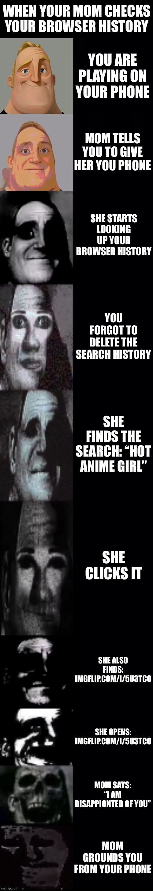 When your Mom Checks your Browser History | WHEN YOUR MOM CHECKS YOUR BROWSER HISTORY; YOU ARE PLAYING ON YOUR PHONE; MOM TELLS YOU TO GIVE HER YOU PHONE; SHE STARTS LOOKING UP YOUR BROWSER HISTORY; YOU FORGOT TO DELETE THE SEARCH HISTORY; SHE FINDS THE SEARCH: “HOT ANIME GIRL”; SHE CLICKS IT; SHE ALSO FINDS: IMGFLIP.COM/I/5U3TCO; SHE OPENS: IMGFLIP.COM/I/5U3TCO; MOM SAYS: “I AM DISAPPIONTED OF YOU”; MOM GROUNDS YOU FROM YOUR PHONE | image tagged in mr incredible becoming uncanny,memes,search history,browser history,relatable,oh no | made w/ Imgflip meme maker