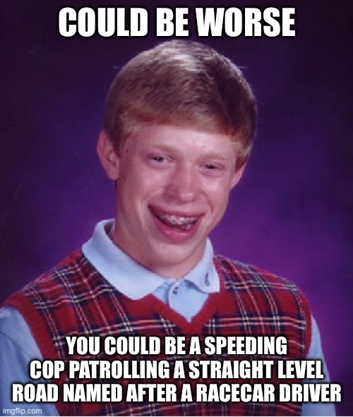 Vrooom vrooom | COULD BE WORSE; YOU COULD BE A SPEEDING COP PATROLLING A STRAIGHT LEVEL ROAD NAMED AFTER A RACECAR DRIVER | image tagged in memes,bad luck brian,because race car | made w/ Imgflip meme maker