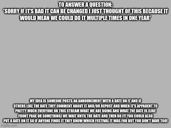 I should make an announcment template... 2 | TO ANSWER A QUESTION:
*SORRY IF IT'S BAD IT CAN BE CHANGED I JUST THOUGHT OF THIS BECAUSE IT WOULD MEAN WE COULD DO IT MULTIPLE TIMES IN ONE YEAR*; MY IDEA IS SOMEONE POSTS AN ANNOUNCMENT WITH A DATE ON IT AND IF OTHERS LIKE THE DATE THEY COMMENT ABOUT IT AND/OR REPOST AND WHEN IT'S APPARENT TO PRETTY MUCH EVERYONE ON THIS STREAM WHAT WE ARE DOING AND WHAT THE DATE IS (LIKE FRONT PAGE OR SOMETHING) WE WAIT UNTIL THE DATE AND THEN DO IT! YOU COULD ALSO PUT A DATE ON IT SO IF ANYONE FINDS IT THEY KNOW WHICH FESTIVAL IT WAS FOR BUT YOU DON'T HAVE TOO! | made w/ Imgflip meme maker