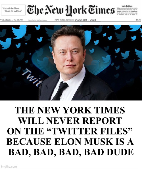 The New York Times is the newspaper that presents the “Not All the News That’s Fit to Print.” | THE NEW YORK TIMES 
WILL NEVER REPORT 
ON THE “TWITTER FILES” 
BECAUSE ELON MUSK IS A 
BAD, BAD, BAD, BAD DUDE | image tagged in new york times,msm lies,fake news,fakenews,elon musk buying twitter,twitter | made w/ Imgflip meme maker