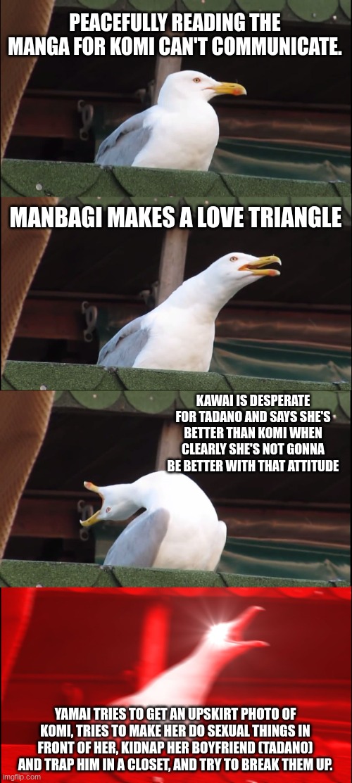 This is very much true. | PEACEFULLY READING THE MANGA FOR KOMI CAN'T COMMUNICATE. MANBAGI MAKES A LOVE TRIANGLE; KAWAI IS DESPERATE FOR TADANO AND SAYS SHE'S BETTER THAN KOMI WHEN CLEARLY SHE'S NOT GONNA BE BETTER WITH THAT ATTITUDE; YAMAI TRIES TO GET AN UPSKIRT PHOTO OF KOMI, TRIES TO MAKE HER DO SEXUAL THINGS IN FRONT OF HER, KIDNAP HER BOYFRIEND (TADANO) AND TRAP HIM IN A CLOSET, AND TRY TO BREAK THEM UP. | image tagged in memes,inhaling seagull,anime meme,manga anime netflix adaption,manga,anime | made w/ Imgflip meme maker