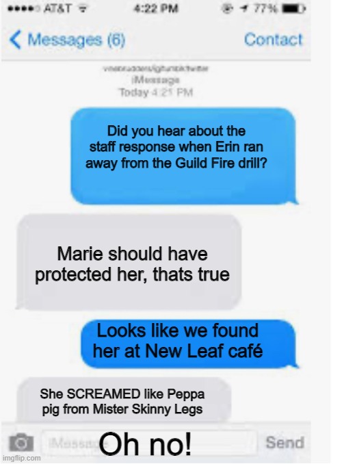 Run away! | Did you hear about the staff response when Erin ran away from the Guild Fire drill? Marie should have protected her, thats true; Looks like we found her at New Leaf café; She SCREAMED like Peppa pig from Mister Skinny Legs; Oh no! | image tagged in blank text conversation | made w/ Imgflip meme maker