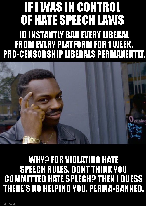 Liberals love censorship. I wonder how much they'd love it if the 'wrong' kinda guy took over.. |  IF I WAS IN CONTROL OF HATE SPEECH LAWS; ID INSTANTLY BAN EVERY LIBERAL FROM EVERY PLATFORM FOR 1 WEEK. PRO-CENSORSHIP LIBERALS PERMANENTLY. WHY? FOR VIOLATING HATE SPEECH RULES. DONT THINK YOU COMMITTED HATE SPEECH? THEN I GUESS THERE'S NO HELPING YOU. PERMA-BANNED. | image tagged in memes,roll safe think about it | made w/ Imgflip meme maker