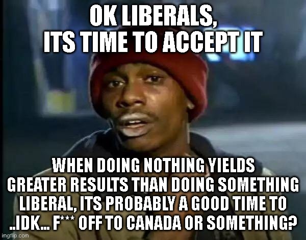 Y'all Got Any More Of That | OK LIBERALS, ITS TIME TO ACCEPT IT; WHEN DOING NOTHING YIELDS GREATER RESULTS THAN DOING SOMETHING LIBERAL, ITS PROBABLY A GOOD TIME TO ..IDK... F*** OFF TO CANADA OR SOMETHING? | image tagged in memes,y'all got any more of that | made w/ Imgflip meme maker