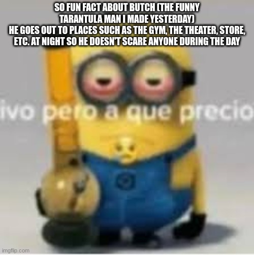 minion bong | SO FUN FACT ABOUT BUTCH (THE FUNNY TARANTULA MAN I MADE YESTERDAY)
HE GOES OUT TO PLACES SUCH AS THE GYM, THE THEATER, STORE, ETC. AT NIGHT SO HE DOESN'T SCARE ANYONE DURING THE DAY | image tagged in minion bong | made w/ Imgflip meme maker