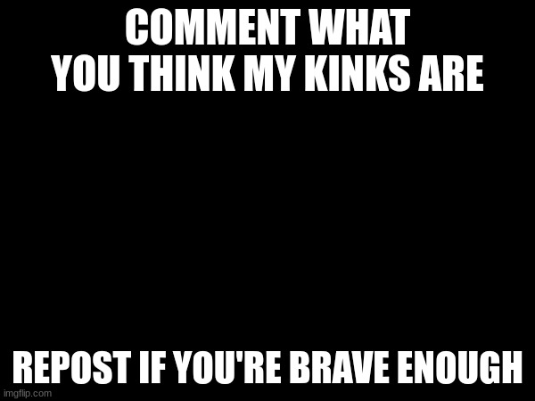 COMMENT WHAT YOU THINK MY KINKS ARE; REPOST IF YOU'RE BRAVE ENOUGH | made w/ Imgflip meme maker