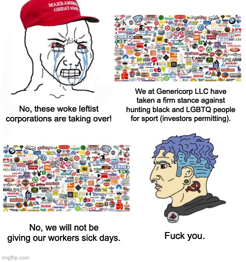 No such thing as a "woke" corporation. | We at Genericorp LLC have taken a firm stance against hunting black and LGBTQ people for sport (investors permitting). No, these woke leftist corporations are taking over! No, we will not be giving our workers sick days. Fuck you. | image tagged in capitalism,communism,woke,union,corporate greed | made w/ Imgflip meme maker