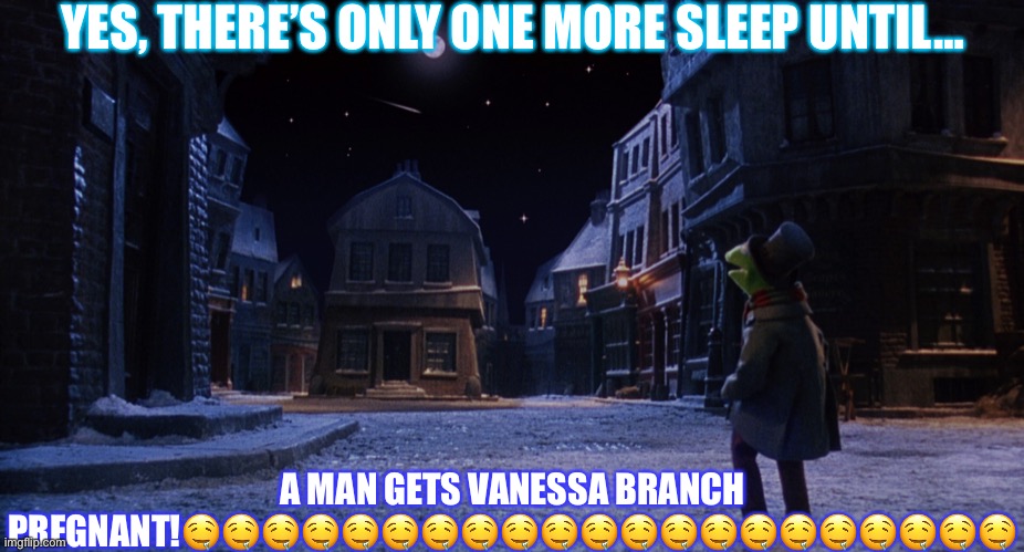 Muppet Christmas Carol Kermit One More Sleep | YES, THERE’S ONLY ONE MORE SLEEP UNTIL…; A MAN GETS VANESSA BRANCH PREGNANT!🤤🤤🤤🤤🤤🤤🤤🤤🤤🤤🤤🤤🤤🤤🤤🤤🤤🤤🤤🤤🤤 | image tagged in muppet christmas carol kermit one more sleep | made w/ Imgflip meme maker