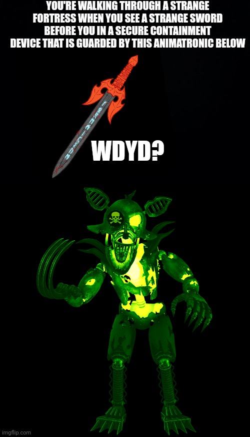 (No Op Ocs unless during the final fight you can also try to take the sword or leave it alone) | YOU'RE WALKING THROUGH A STRANGE FORTRESS WHEN YOU SEE A STRANGE SWORD BEFORE YOU IN A SECURE CONTAINMENT DEVICE THAT IS GUARDED BY THIS ANIMATRONIC BELOW; WDYD? | image tagged in black background,radioactive grim foxy,soulsplitter,greyrage,boss fight,no erp | made w/ Imgflip meme maker