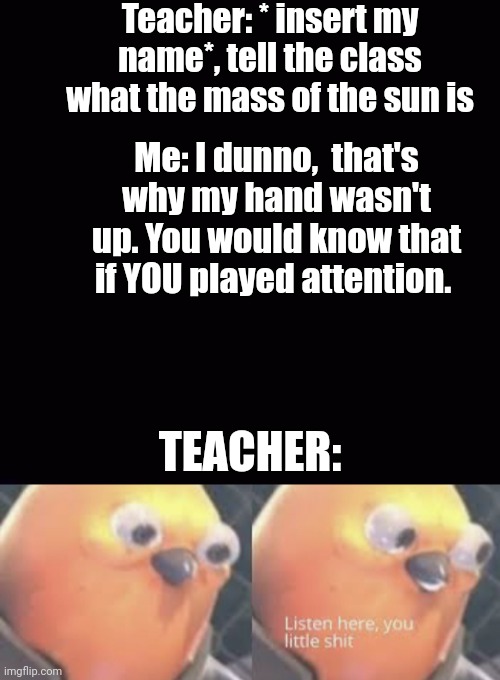 True story bruh | Teacher: * insert my name*, tell the class what the mass of the sun is; Me: I dunno,  that's why my hand wasn't up. You would know that if YOU played attention. TEACHER: | image tagged in listen here you little shit bird,class,roasted,trying to explain | made w/ Imgflip meme maker