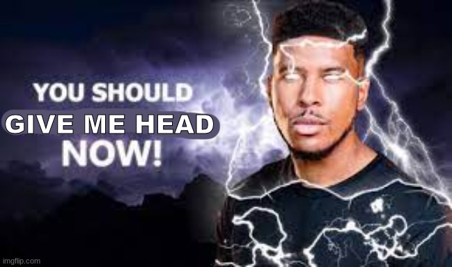 You Should Kill Yourself NOW! | GIVE ME HEAD | image tagged in you should kill yourself now | made w/ Imgflip meme maker