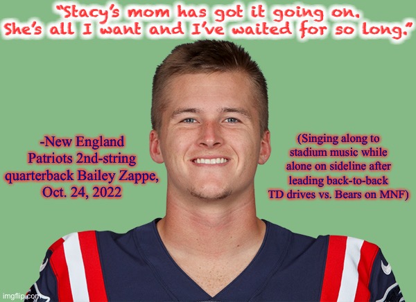 “Stacy’s Mom” is the “Sweet Caroline” of the early 2000s | “Stacy’s mom has got it going on. She’s all I want and I’ve waited for so long.”; -New England Patriots 2nd-string quarterback Bailey Zappe,
Oct. 24, 2022; (Singing along to stadium music while alone on sideline after leading back-to-back TD drives vs. Bears on MNF) | image tagged in bailey zappe,memes,nfl,new england patriots,stacys mom,fountains of wayne | made w/ Imgflip meme maker