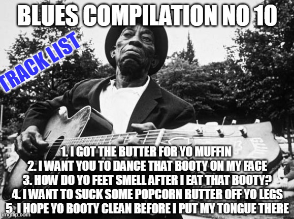 Blues compilation no 10 | BLUES COMPILATION NO 10; TRACK LIST; 1. I GOT THE BUTTER FOR YO MUFFIN 
2. I WANT YOU TO DANCE THAT BOOTY ON MY FACE
3. HOW DO YO FEET SMELL AFTER I EAT THAT BOOTY?
4. I WANT TO SUCK SOME POPCORN BUTTER OFF YO LEGS
5. I HOPE YO BOOTY CLEAN BEFORE I PUT MY TONGUE THERE | image tagged in blues guitarist,funny,sexy,booty,ass,blues | made w/ Imgflip meme maker