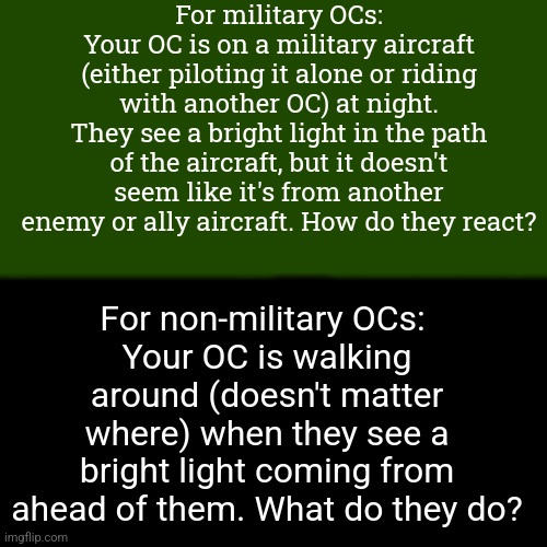 Two prompts! (Rules: No OP or joke OCs. Magic not recommended.) | For military OCs:
Your OC is on a military aircraft (either piloting it alone or riding with another OC) at night. They see a bright light in the path of the aircraft, but it doesn't seem like it's from another enemy or ally aircraft. How do they react? For non-military OCs: 
Your OC is walking around (doesn't matter where) when they see a bright light coming from ahead of them. What do they do? | image tagged in nothing interesting here | made w/ Imgflip meme maker