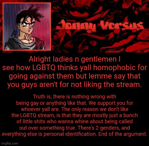 Lemme clear out what I've been seeing | Alright ladies n gentlemen I see how LGBTQ thinks yall homophobic for going against them but lemme say that you guys aren't for not liking the stream. Truth is, there is nothing wrong with being gay or anything like that. We support you for whoever yall are. The only reason we don't like the LGBTQ stream, is that they are mostly just a bunch of little shits who wanna whine about being called out over something true. There's 2 genders, and everything else is personal identification. End of the argument. | image tagged in jonny versus template | made w/ Imgflip meme maker