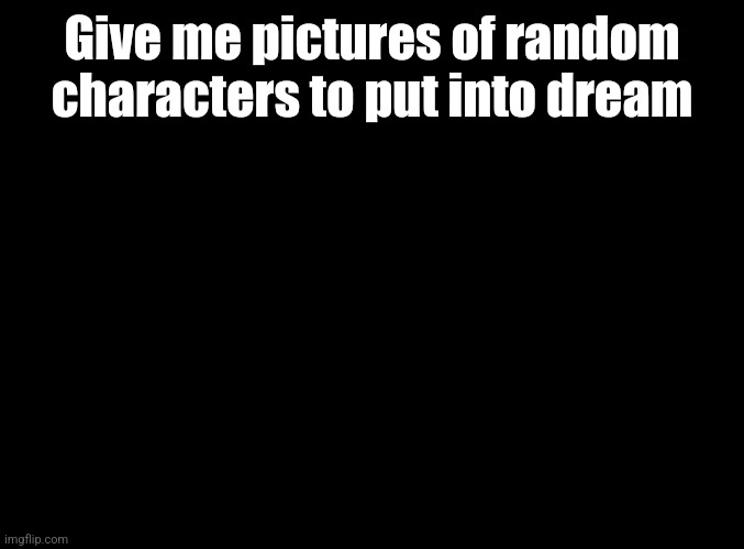 blank black | Give me pictures of random characters to put into dream | image tagged in blank black | made w/ Imgflip meme maker