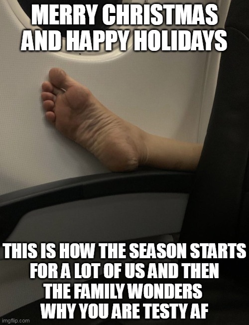 This is how the season startsfor a lot of us and thenthe family wonders why you are testy af | MERRY CHRISTMAS AND HAPPY HOLIDAYS; THIS IS HOW THE SEASON STARTS
FOR A LOT OF US AND THEN
THE FAMILY WONDERS 
WHY YOU ARE TESTY AF | image tagged in foot on a plane,funny,christmas,happy holidays,travel,season | made w/ Imgflip meme maker