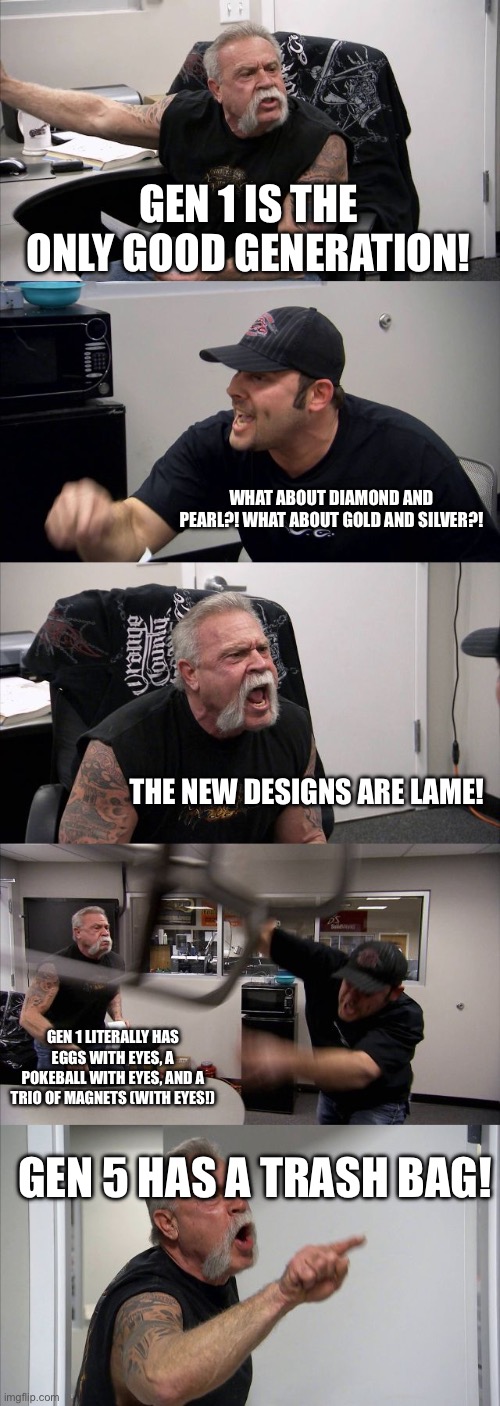 American Chopper Argument | GEN 1 IS THE ONLY GOOD GENERATION! WHAT ABOUT DIAMOND AND PEARL?! WHAT ABOUT GOLD AND SILVER?! THE NEW DESIGNS ARE LAME! GEN 1 LITERALLY HAS EGGS WITH EYES, A POKEBALL WITH EYES, AND A TRIO OF MAGNETS (WITH EYES!); GEN 5 HAS A TRASH BAG! | image tagged in memes,american chopper argument,pokemon | made w/ Imgflip meme maker