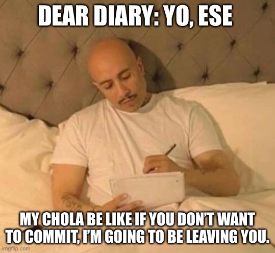 Cholo Love | DEAR DIARY: YO, ESE; MY CHOLA BE LIKE IF YOU DON’T WANT TO COMMIT, I’M GOING TO BE LEAVING YOU. | image tagged in cholo | made w/ Imgflip meme maker