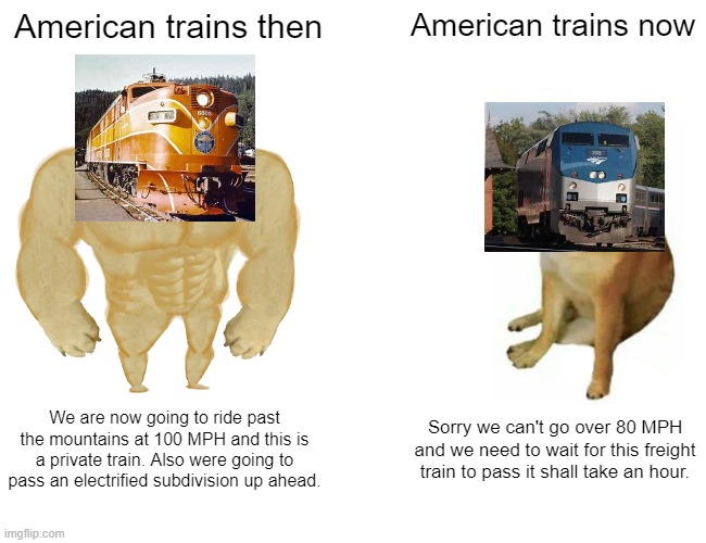 Buff Doge vs. Cheems Meme | American trains then; American trains now; We are now going to ride past the mountains at 100 MPH and this is a private train. Also were going to pass an electrified subdivision up ahead. Sorry we can't go over 80 MPH and we need to wait for this freight train to pass it shall take an hour. | image tagged in memes,buff doge vs cheems | made w/ Imgflip meme maker