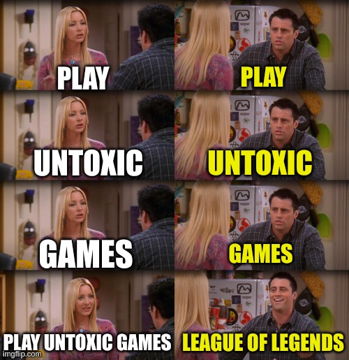 its true | PLAY; PLAY; UNTOXIC; UNTOXIC; GAMES; GAMES; PLAY UNTOXIC GAMES; LEAGUE OF LEGENDS | image tagged in joey repeat after me | made w/ Imgflip meme maker
