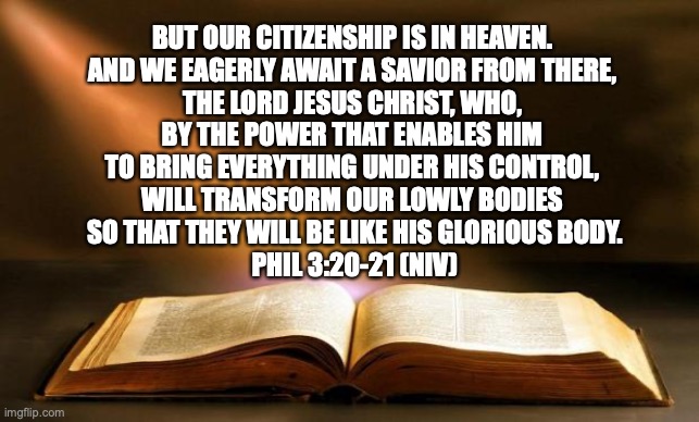 Mini Sermon No 1: Where we really reside. | BUT OUR CITIZENSHIP IS IN HEAVEN. 
AND WE EAGERLY AWAIT A SAVIOR FROM THERE, 
THE LORD JESUS CHRIST, WHO, 
BY THE POWER THAT ENABLES HIM 
TO BRING EVERYTHING UNDER HIS CONTROL, 
WILL TRANSFORM OUR LOWLY BODIES 
SO THAT THEY WILL BE LIKE HIS GLORIOUS BODY.
PHIL 3:20-21 (NIV) | image tagged in bible,philippians,new testament,citizenship,in,heaven | made w/ Imgflip meme maker
