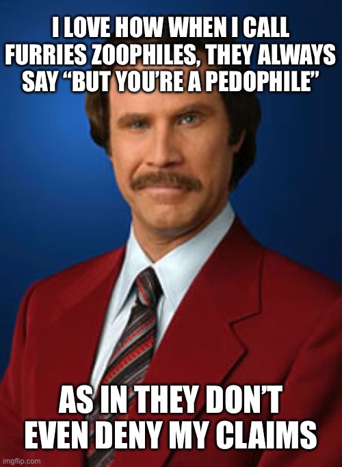 Will Ferrell Anchorman | I LOVE HOW WHEN I CALL FURRIES ZOOPHILES, THEY ALWAYS SAY “BUT YOU’RE A PEDOPHILE”; AS IN THEY DON’T EVEN DENY MY CLAIMS | image tagged in will ferrell anchorman | made w/ Imgflip meme maker