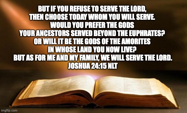 Joshua 24:15 NLT | BUT IF YOU REFUSE TO SERVE THE LORD, 
THEN CHOOSE TODAY WHOM YOU WILL SERVE. 
WOULD YOU PREFER THE GODS 
YOUR ANCESTORS SERVED BEYOND THE EUPHRATES? 
OR WILL IT BE THE GODS OF THE AMORITES 
IN WHOSE LAND YOU NOW LIVE? 
BUT AS FOR ME AND MY FAMILY, WE WILL SERVE THE LORD.
JOSHUA 24:15 NLT | image tagged in bible,joshua,old testament,choice | made w/ Imgflip meme maker