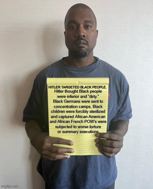 Crazy isn't charming. | HITLER TARGETED BLACK PEOPLE. Hitler thought Black people 
were inferior and “dirty.” 
Black Germans were sent to 
concentration camps, Black 
children were forcibly sterilized 
and captured African American 
and African French POW's were 
subjected to worse torture 
or summary executions. | image tagged in kanye with a note block,hitler,hate,black people,kanye west,concentration camp | made w/ Imgflip meme maker