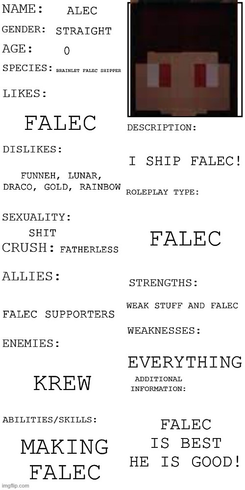 About Alec The Dumbass Falec Guy | ALEC; STRAIGHT; BRAINLET FALEC SHIPPER; FALEC; I SHIP FALEC! FUNNEH, LUNAR, DRACO, GOLD, RAINBOW; FALEC; SHIT; FATHERLESS; WEAK STUFF AND FALEC; FALEC SUPPORTERS; EVERYTHING; KREW; FALEC IS BEST HE IS GOOD! MAKING FALEC | image tagged in updated roleplay oc showcase | made w/ Imgflip meme maker