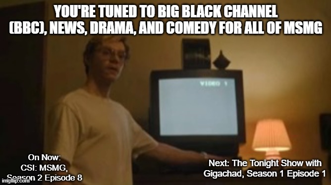 Jeffrey Dahmer tv | YOU'RE TUNED TO BIG BLACK CHANNEL (BBC), NEWS, DRAMA, AND COMEDY FOR ALL OF MSMG; On Now: CSI: MSMG, Season 2 Episode 8; Next: The Tonight Show with Gigachad, Season 1 Episode 1 | image tagged in jeffrey dahmer tv | made w/ Imgflip meme maker