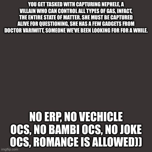 Blank Transparent Square | YOU GET TASKED WITH CAPTURING NEPHELE, A VILLAIN WHO CAN CONTROL ALL TYPES OF GAS, INFACT, THE ENTIRE STATE OF MATTER. SHE MUST BE CAPTURED ALIVE FOR QUESTIONING, SHE HAS A FEW GADGETS FROM DOCTOR VARIWITT, SOMEONE WE'VE BEEN LOOKING FOR FOR A WHILE. NO ERP, NO VECHICLE OCS, NO BAMBI OCS, NO JOKE OCS, ROMANCE IS ALLOWED)) | image tagged in memes,blank transparent square | made w/ Imgflip meme maker