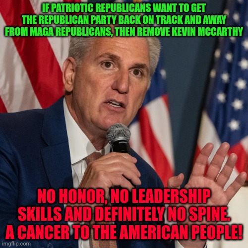 Kevin McCarthy | IF PATRIOTIC REPUBLICANS WANT TO GET THE REPUBLICAN PARTY BACK ON TRACK AND AWAY FROM MAGA REPUBLICANS, THEN REMOVE KEVIN MCCARTHY; NO HONOR, NO LEADERSHIP SKILLS AND DEFINITELY NO SPINE. A CANCER TO THE AMERICAN PEOPLE! | image tagged in kevin mccarthy | made w/ Imgflip meme maker
