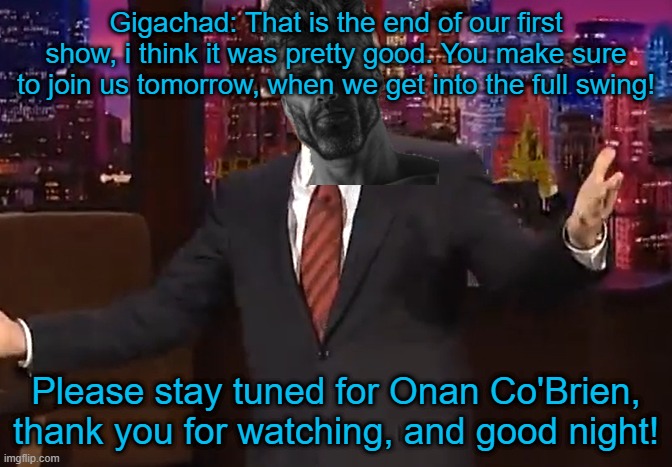 Gigachad: That is the end of our first show, i think it was pretty good. You make sure to join us tomorrow, when we get into the full swing! Please stay tuned for Onan Co'Brien, thank you for watching, and good night! | made w/ Imgflip meme maker