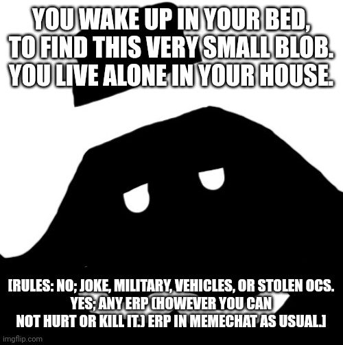 Jacob | YOU WAKE UP IN YOUR BED, TO FIND THIS VERY SMALL BLOB. YOU LIVE ALONE IN YOUR HOUSE. [RULES: NO; JOKE, MILITARY, VEHICLES, OR STOLEN OCS.
YES; ANY ERP (HOWEVER YOU CAN NOT HURT OR KILL IT.) ERP IN MEMECHAT AS USUAL.] | image tagged in jacob | made w/ Imgflip meme maker