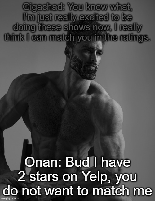 Giga Chad | Gigachad: You know what, I'm just really excited to be doing these shows now, I really think I can match you in the ratings. Onan: Bud I have 2 stars on Yelp, you do not want to match me | image tagged in giga chad | made w/ Imgflip meme maker