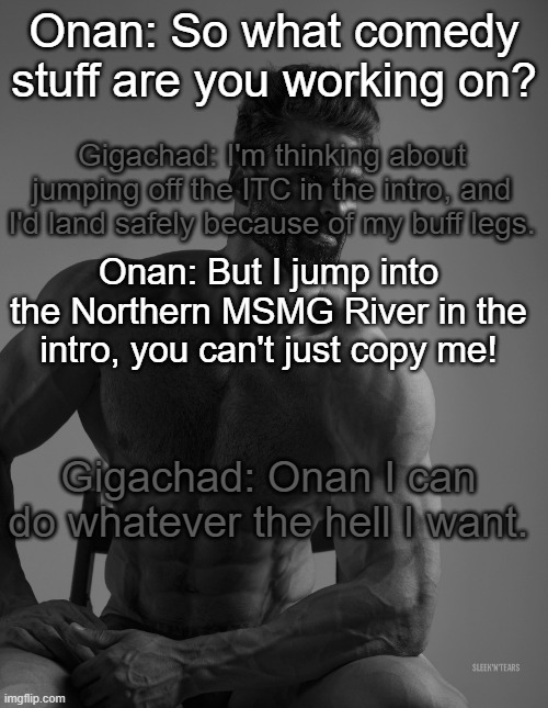 Giga Chad | Onan: So what comedy stuff are you working on? Gigachad: I'm thinking about jumping off the ITC in the intro, and I'd land safely because of my buff legs. Onan: But I jump into the Northern MSMG River in the intro, you can't just copy me! Gigachad: Onan I can do whatever the hell I want. | image tagged in giga chad | made w/ Imgflip meme maker