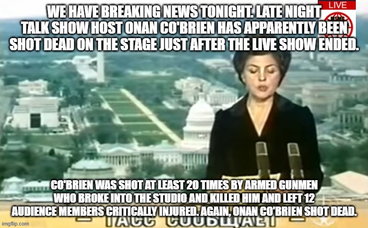 Dictator MSMG News | WE HAVE BREAKING NEWS TONIGHT. LATE NIGHT TALK SHOW HOST ONAN CO'BRIEN HAS APPARENTLY BEEN SHOT DEAD ON THE STAGE JUST AFTER THE LIVE SHOW ENDED. CO'BRIEN WAS SHOT AT LEAST 20 TIMES BY ARMED GUNMEN WHO BROKE INTO THE STUDIO AND KILLED HIM AND LEFT 12 AUDIENCE MEMBERS CRITICALLY INJURED. AGAIN, ONAN CO'BRIEN SHOT DEAD. | image tagged in dictator msmg news | made w/ Imgflip meme maker