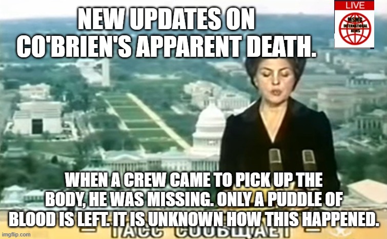 Dictator MSMG News | NEW UPDATES ON CO'BRIEN'S APPARENT DEATH. WHEN A CREW CAME TO PICK UP THE BODY, HE WAS MISSING. ONLY A PUDDLE OF BLOOD IS LEFT. IT IS UNKNOWN HOW THIS HAPPENED. | image tagged in dictator msmg news | made w/ Imgflip meme maker
