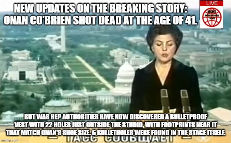 Dictator MSMG News | NEW UPDATES ON THE BREAKING STORY: ONAN CO'BRIEN SHOT DEAD AT THE AGE OF 41. BUT WAS HE? AUTHORITIES HAVE NOW DISCOVERED A BULLETPROOF VEST WITH 22 HOLES JUST OUTSIDE THE STUDIO, WITH FOOTPRINTS NEAR IT THAT MATCH ONAN'S SHOE SIZE. 6 BULLETHOLES WERE FOUND IN THE STAGE ITSELF. | image tagged in dictator msmg news | made w/ Imgflip meme maker