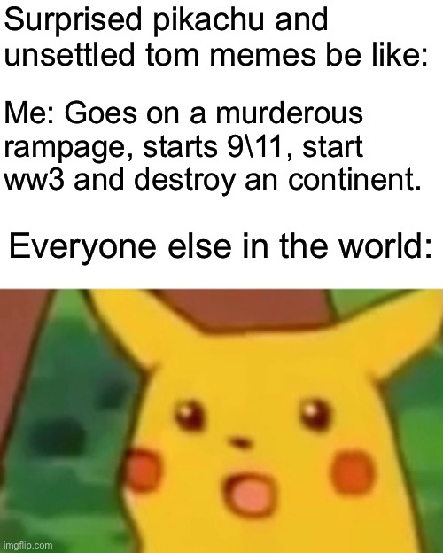 It’s kinda true isn’t it? | Surprised pikachu and unsettled tom memes be like:; Me: Goes on a murderous rampage, starts 9\11, start ww3 and destroy an continent. Everyone else in the world: | image tagged in memes,surprised pikachu,unsettled tom,dark humor,funny | made w/ Imgflip meme maker