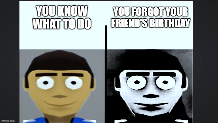 don't forget your friend's birthday | YOU KNOW WHAT TO DO; YOU FORGOT YOUR FRIEND'S BIRTHDAY | image tagged in jeff becoming uncanny | made w/ Imgflip meme maker