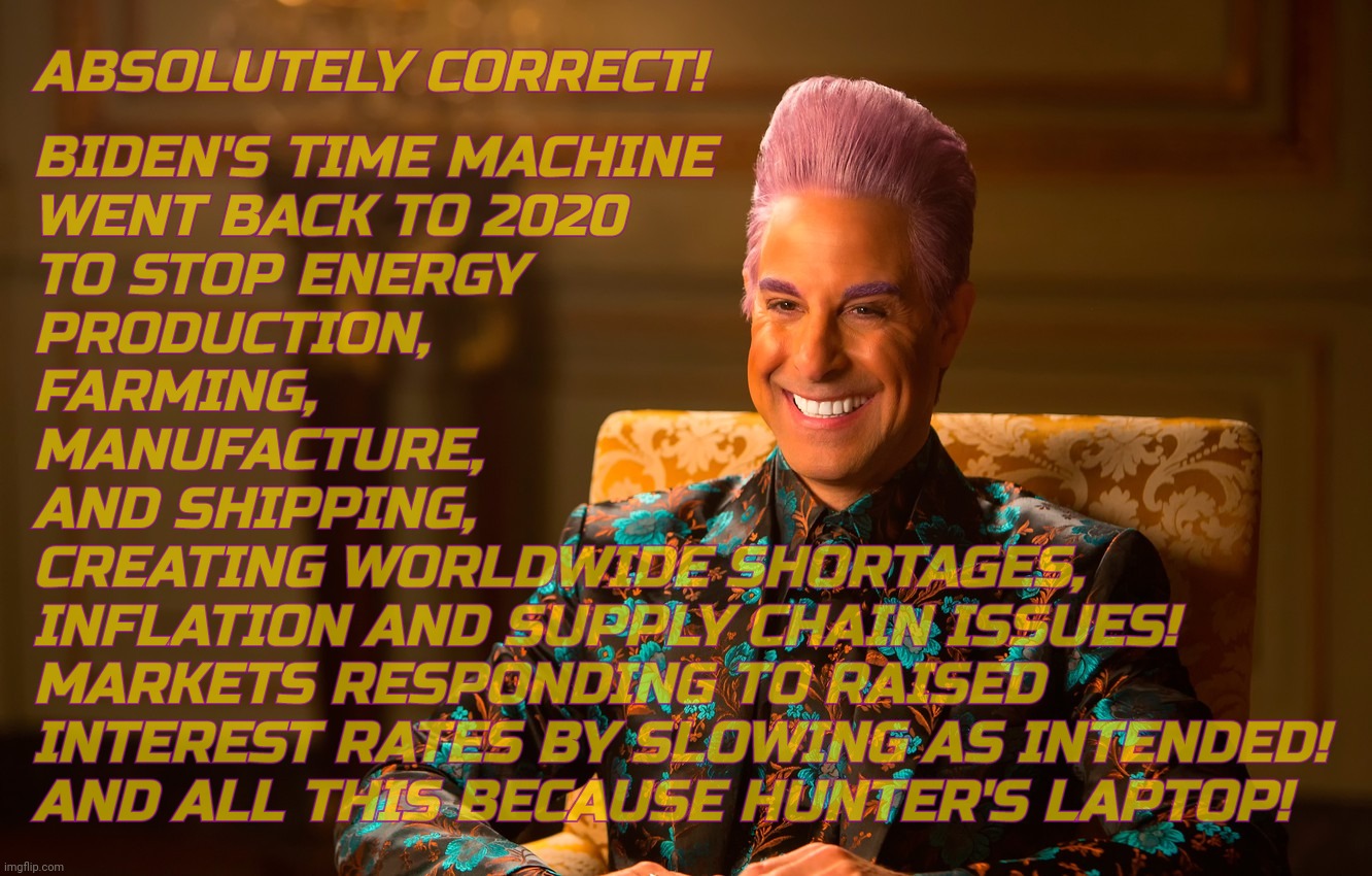 Caesar Fl | ABSOLUTELY CORRECT! BIDEN'S TIME MACHINE
WENT BACK TO 2020
TO STOP ENERGY
PRODUCTION,
FARMING,
MANUFACTURE,
AND SHIPPING,
CREATING WORLDWIDE | image tagged in caesar fl | made w/ Imgflip meme maker