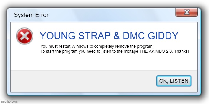 Windows 7 Error Message | System Error; YOUNG STRAP & DMC GIDDY; You must restart Windows to completely remove the program.
To start the program you need to listen to the mixtape THE AKIMBO 2.0. Thanks! OK, LISTEN | image tagged in windows 7 error message | made w/ Imgflip meme maker