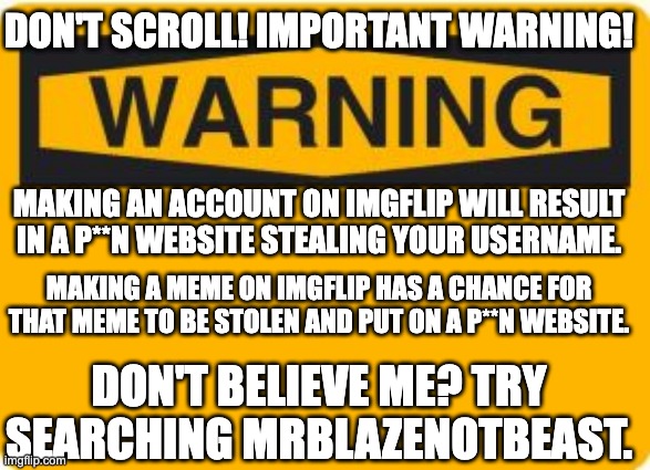 DON'T SCROLL! IMPORTANT WARNING! | DON'T SCROLL! IMPORTANT WARNING! MAKING AN ACCOUNT ON IMGFLIP WILL RESULT IN A P**N WEBSITE STEALING YOUR USERNAME. MAKING A MEME ON IMGFLIP HAS A CHANCE FOR THAT MEME TO BE STOLEN AND PUT ON A P**N WEBSITE. DON'T BELIEVE ME? TRY SEARCHING MRBLAZENOTBEAST. | image tagged in warning sign,important,warning,im warning you,inappropriate,websites | made w/ Imgflip meme maker