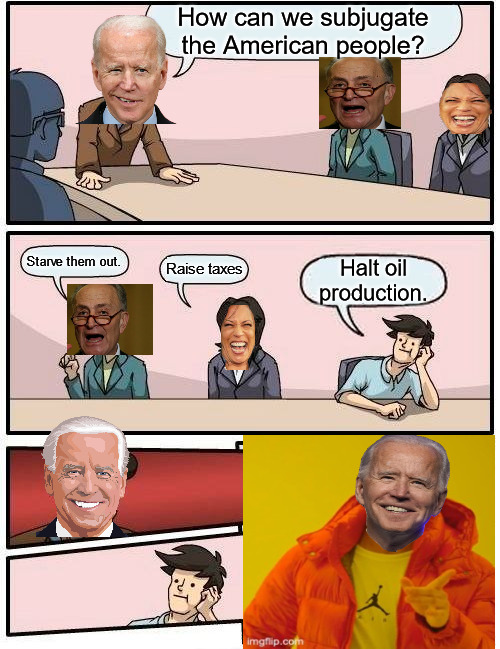 Biden's Plans | How can we subjugate the American people? Starve them out. Raise taxes; Halt oil production. | image tagged in memes,boardroom meeting suggestion | made w/ Imgflip meme maker